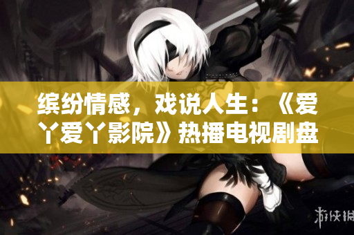 缤纷情感，戏说人生：《爱丫爱丫影院》热播电视剧盘点
