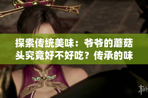 探索传统美味：爷爷的蘑菇头究竟好不好吃？传承的味道与家族秘方