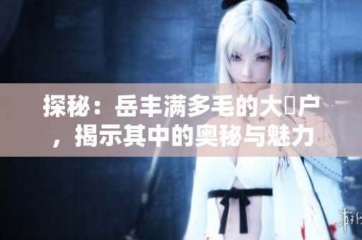 探秘：岳丰满多毛的大隂户，揭示其中的奥秘与魅力