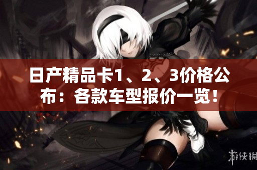 日产精品卡1、2、3价格公布：各款车型报价一览！