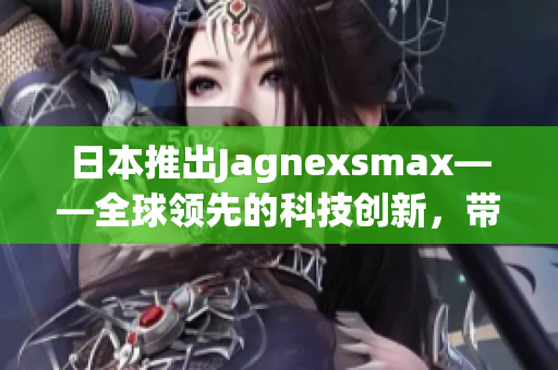日本推出Jagnexsmax——全球领先的科技创新，带来更高效的用户体验