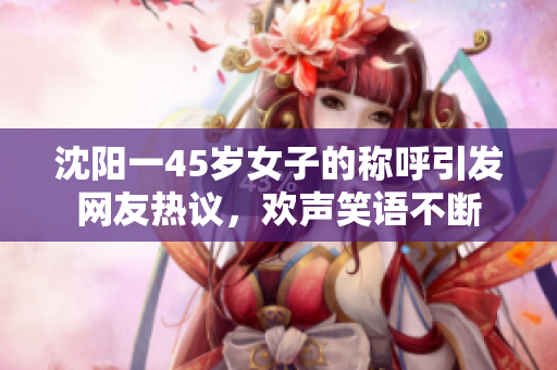 沈阳一45岁女子的称呼引发网友热议，欢声笑语不断