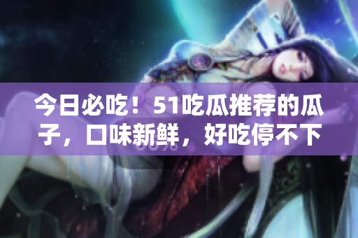 今日必吃！51吃瓜推荐的瓜子，口味新鲜，好吃停不下来