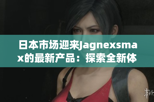 日本市场迎来Jagnexsmax的最新产品：探索全新体验