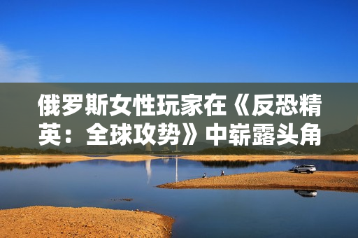 俄罗斯女性玩家在《反恐精英：全球攻势》中崭露头角：走向电竞之巅