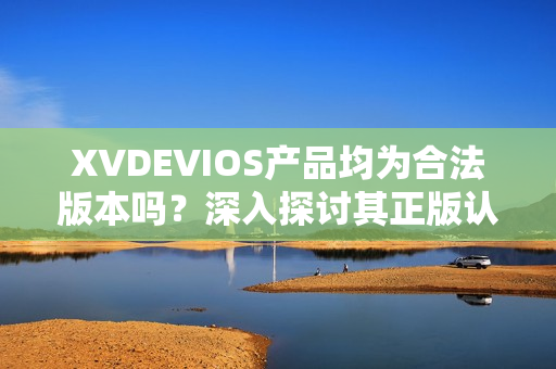 XVDEVIOS产品均为合法版本吗？深入探讨其正版认证情况