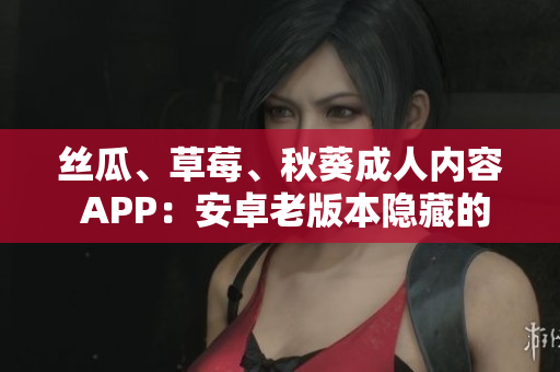 丝瓜、草莓、秋葵成人内容 APP：安卓老版本隐藏的解锁方法