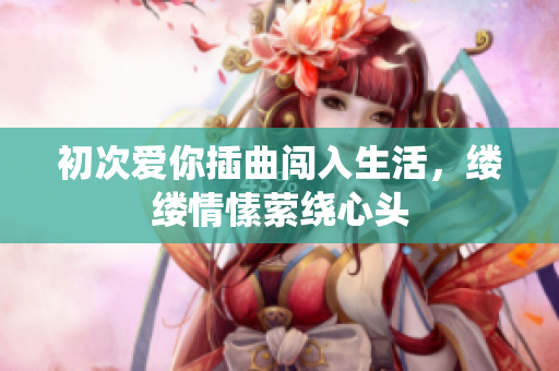 初次爱你插曲闯入生活，缕缕情愫萦绕心头