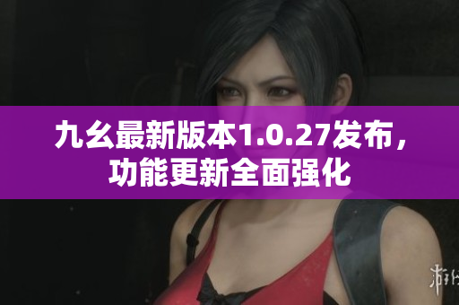 九幺最新版本1.0.27发布，功能更新全面强化