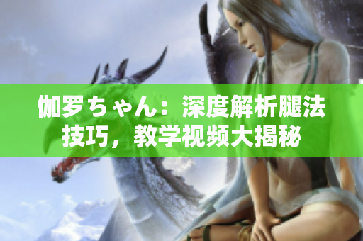 伽罗ちゃん：深度解析腿法技巧，教学视频大揭秘