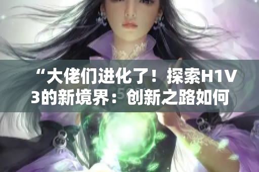 “大佬们进化了！探索H1V3的新境界：创新之路如何重新定义领域？”