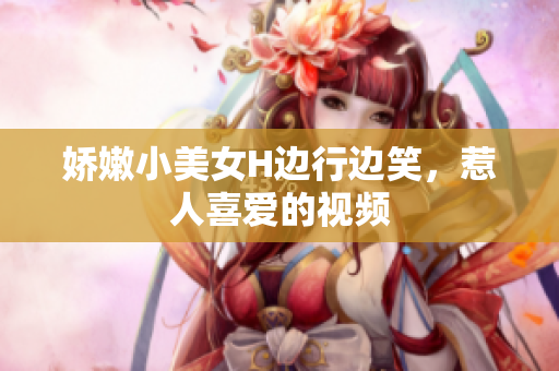 娇嫩小美女H边行边笑，惹人喜爱的视频