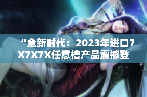“全新时代：2023年进口7X7X7X任意槽产品震撼登场！”
