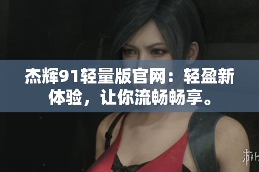 杰辉91轻量版官网：轻盈新体验，让你流畅畅享。