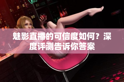 魅影直播的可信度如何？深度评测告诉你答案