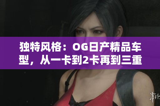 独特风格：OG日产精品车型，从一卡到2卡再到三重体验