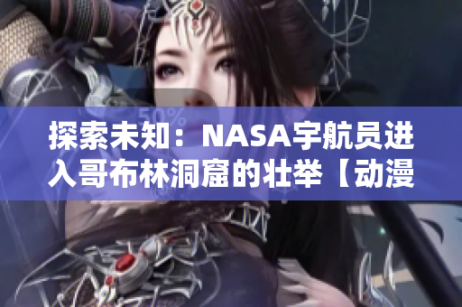 探索未知：NASA宇航员进入哥布林洞窟的壮举【动漫重现】