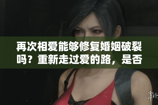 再次相爱能够修复婚姻破裂吗？重新走过爱的路，是否能挽回婚姻的残缺？