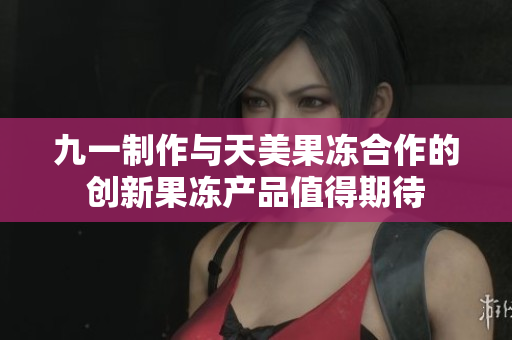 九一制作与天美果冻合作的创新果冻产品值得期待