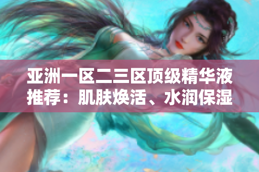 亚洲一区二三区顶级精华液推荐：肌肤焕活、水润保湿一瓶搞定
