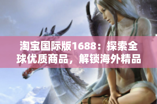 淘宝国际版1688：探索全球优质商品，解锁海外精品购物新体验