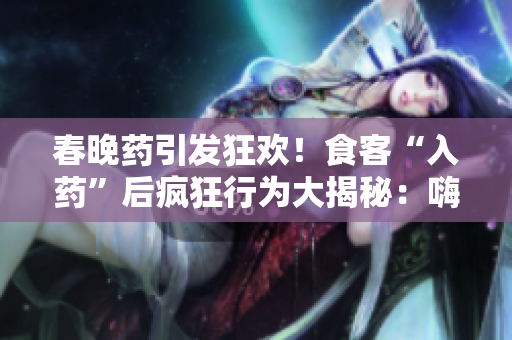春晚药引发狂欢！食客“入药”后疯狂行为大揭秘：嗨翻天、笑闹不止，全场尖叫不断！