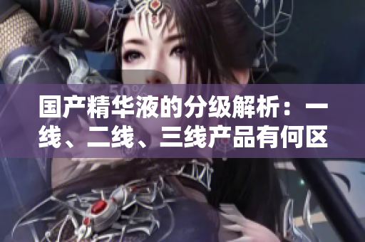 国产精华液的分级解析：一线、二线、三线产品有何区别？