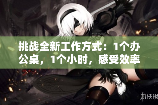 挑战全新工作方式：1个办公桌，1个小时，感受效率与创造力的碰撞
