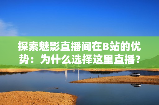 探索魅影直播间在B站的优势：为什么选择这里直播？