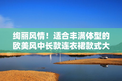 绚丽风情！适合丰满体型的欧美风中长款连衣裙款式大揭秘 - 时尚优选