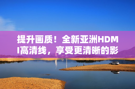 提升画质！全新亚洲HDMI高清线，享受更清晰的影音体验