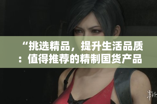 “挑选精品，提升生活品质：值得推荐的精制国货产品大盘点！”