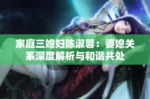 家庭三媳妇陈淑蓉：婆媳关系深度解析与和谐共处