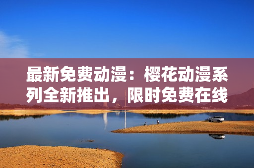最新免费动漫：樱花动漫系列全新推出，限时免费在线观看