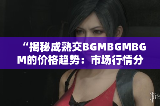 “揭秘成熟交BGMBGMBGM的价格趋势：市场行情分析与投资建议”
