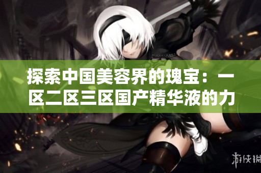探索中国美容界的瑰宝：一区二区三区国产精华液的力量与魅力