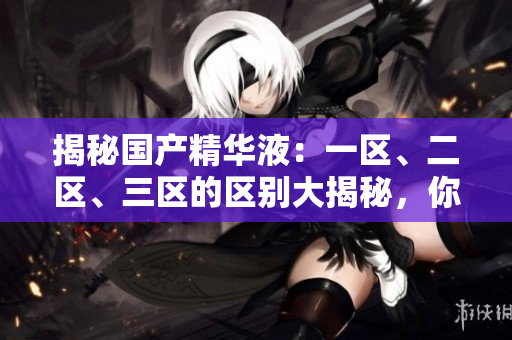 揭秘国产精华液：一区、二区、三区的区别大揭秘，你了解吗？