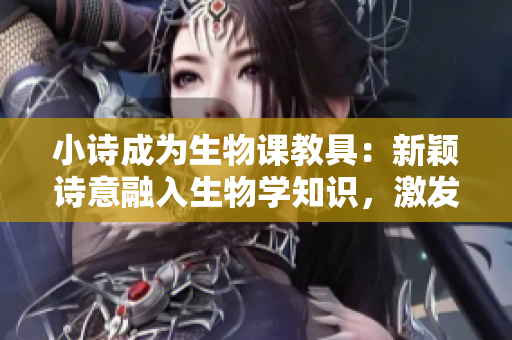 小诗成为生物课教具：新颖诗意融入生物学知识，激发学生学习兴趣