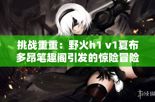 挑战重重：野火h1 v1夏布多昂笔趣阁引发的惊险冒险与神秘探索