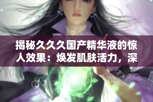 揭秘久久久国产精华液的惊人效果：焕发肌肤活力，深层滋养肌底，持久保湿，改善肤质！