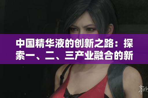 中国精华液的创新之路：探索一、二、三产业融合的新视角