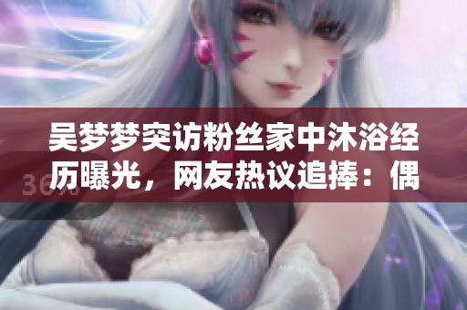 吴梦梦突访粉丝家中沐浴经历曝光，网友热议追捧：偶像暖心亲民赞不绝口