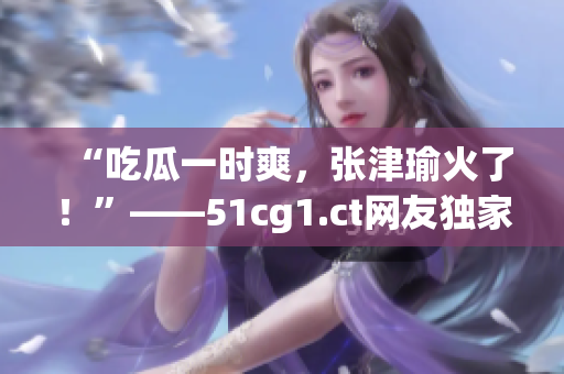 “吃瓜一时爽，张津瑜火了！”——51cg1.ct网友独家热议