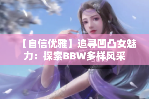 【自信优雅】追寻凹凸女魅力：探索BBW多样风采