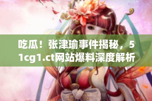 吃瓜！张津瑜事件揭秘，51cg1.ct网站爆料深度解析