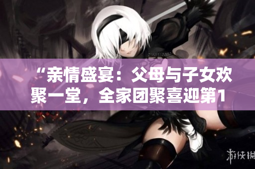 “亲情盛宴：父母与子女欢聚一堂，全家团聚喜迎第14集！”