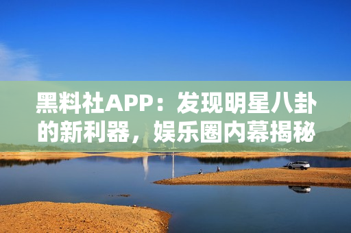 黑料社APP：发现明星八卦的新利器，娱乐圈内幕揭秘全知道