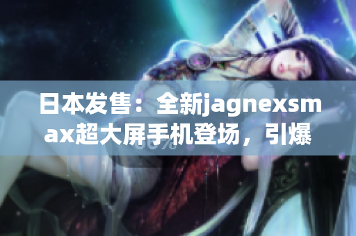 日本发售：全新jagnexsmax超大屏手机登场，引爆科技狂潮！