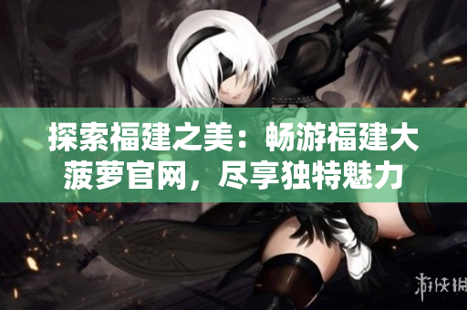 探索福建之美：畅游福建大菠萝官网，尽享独特魅力
