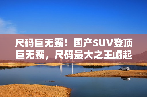 尺码巨无霸！国产SUV登顶巨无霸，尺码最大之王崛起！
